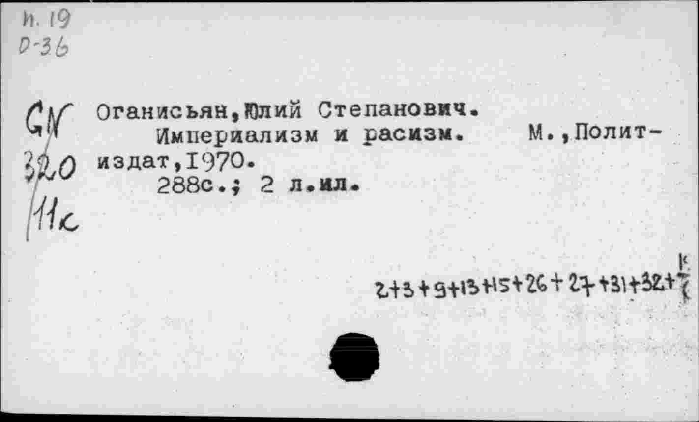 ﻿И. 19 Р'ЗЪ
а
[Ис
Оганисьян,Юлий Степанович. Империализм и расизм. издат,1970.
288с.; 2 л.ил.
М.,Полит-
